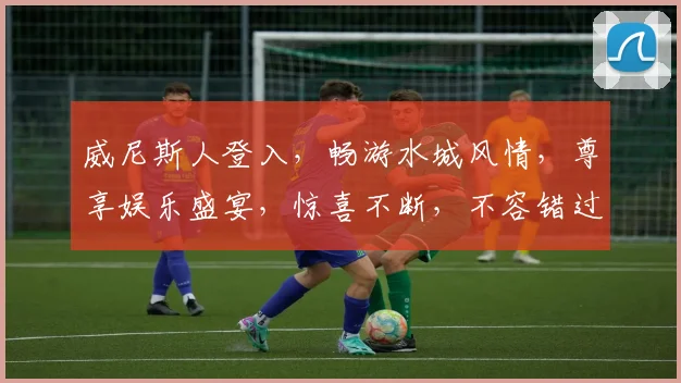 威尼斯人登入，畅游水城风情，尊享娱乐盛宴，惊喜不断，不容错过