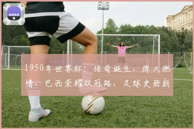1950年世界杯：传奇诞生，烽火燃情，巴西荣耀双冠路，足球史册新篇章，精彩再现
