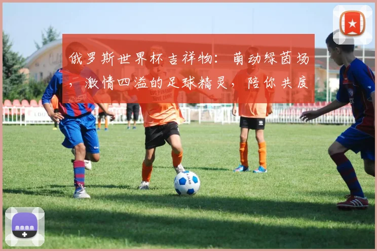 俄罗斯世界杯吉祥物：萌动绿茵场，激情四溢的足球精灵，陪你共度狂欢时光