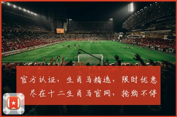 官方认证，生肖马精选，限时优惠，尽在十二生肖马官网，抢购不停