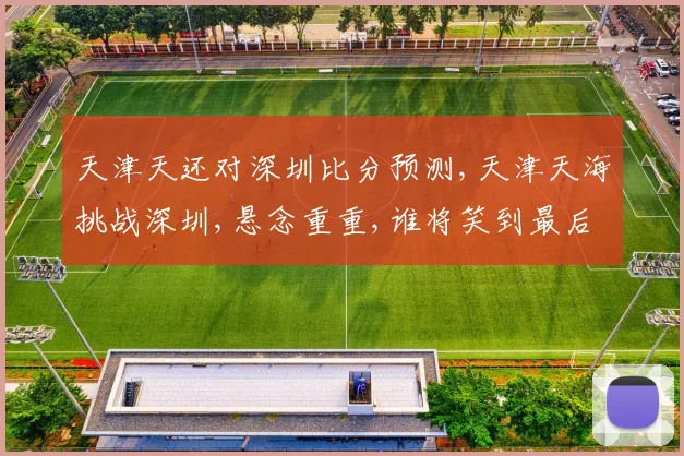 天津天还对深圳比分预测,天津天海挑战深圳,悬念重重,谁将笑到最后
