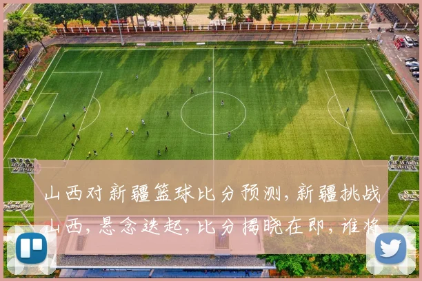 山西对新疆篮球比分预测,新疆挑战山西,悬念迭起,比分揭晓在即,谁将问鼎