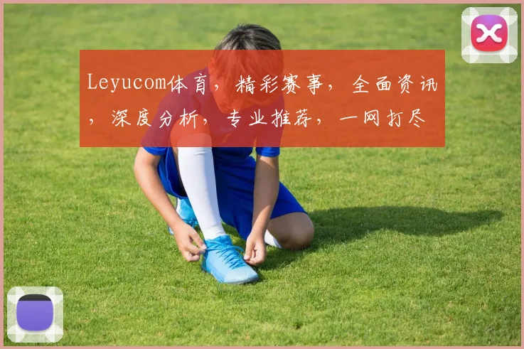 Leyucom体育，精彩赛事，全面资讯，深度分析，专业推荐，一网打尽